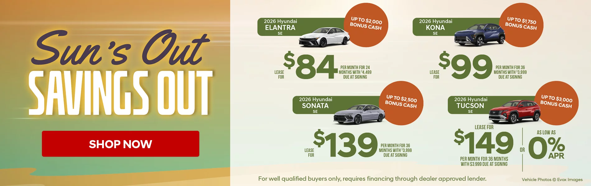 Sun's Out Savings Out! 2026 Hyundai Elantra SE Lease For $84 Per Month for 24 Months with $4,499 Due At Signing Up To $2,000 Bonus Cash 2026 Hyundai Kona SE Lease For $99 Per Month for 36 Months with $3,999 Due At Signing Up To $1,750 Bonus Cash 2026 Hyundai Sonata SE Lease For $139 Per Month for 36 Months with $3,999 Due At Signing Up To $2,500 Bonus Cash 2026 Hyundai Tucson SE FWD Lease for $149 Per Month for 36 Months with $3,999 Due At Signing  - OR – APR as low as 0% Up To $3,000 Bonus Cash For Well Qualified Buyers Only, Requires Financing Through Dealer Approved Lender.