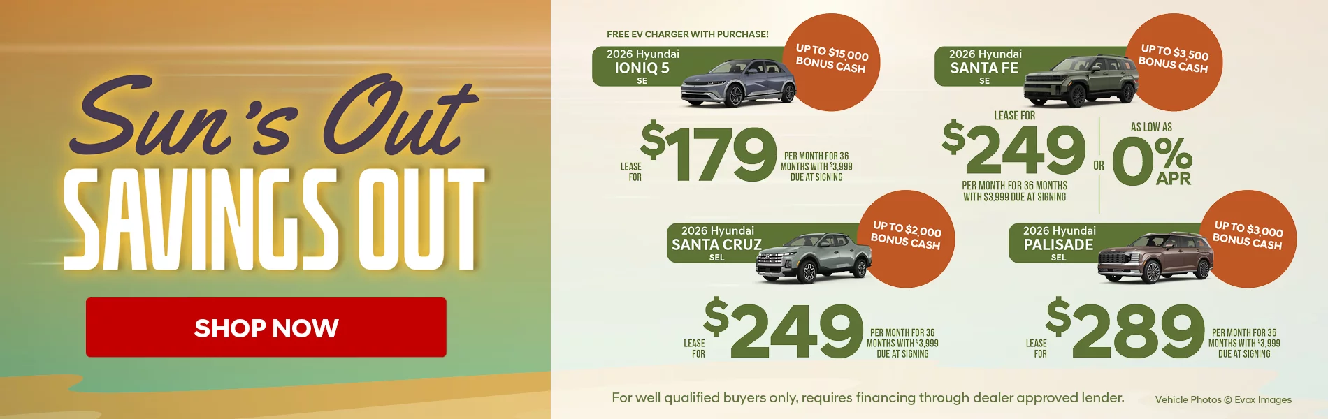 Sun's Out Savings Out! 2026 Hyundai Ioniq 5 SE Lease For $179 Per Month for 36 Months with $3,999 Due At Signing  Up To $15,000 Bonus Cash Free EV Charger With Purchase! 2026 Hyundai Santa Fe SE Lease For $249 Per Month for 36 Months with $3,999 Due At Signing  - OR – APR as low as 0% Up To $3,500 Bonus Cash 2026 Hyundai Santa Cruz SEL  Lease For $249 Per Month for 36 Months with $3,999 Due At Signing Up To $2,000 Bonus Cash 2026 Hyundai Palisade SEL  Lease For $289 Per Month for 36 Months with $3,999 Due At Signing Up To $3,000 Bonus Cash - For Well Qualified Buyers Only, Requires Financing Through Dealer Approved Lender.