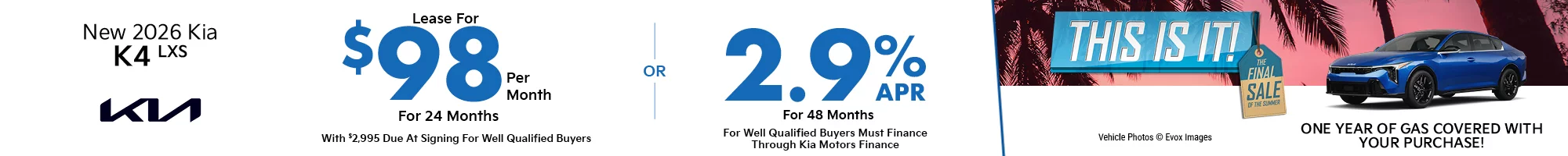 This Is It! The Final Sale Of The Summer - One Year Of Gas Covered With Your Purchase! 2026 Kia K4 LXS  $2,995 Due at signing  - $98 a month for 24 months - OR – 2.9% APR for up to 48 months 