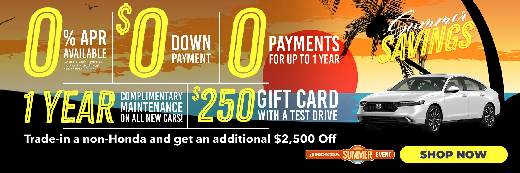 Summer Savings 0% APR Available *For well qualified buyers only, requires financing through Honda Financial Services | $0 Down Payment | 0 Payments For Up To 1 Year | 1 Year Complimentary Maintenance On All New Cars! | $250 Gift Card With A Test Drive | Trade-in a non-Honda and get an additional $2,500 Off