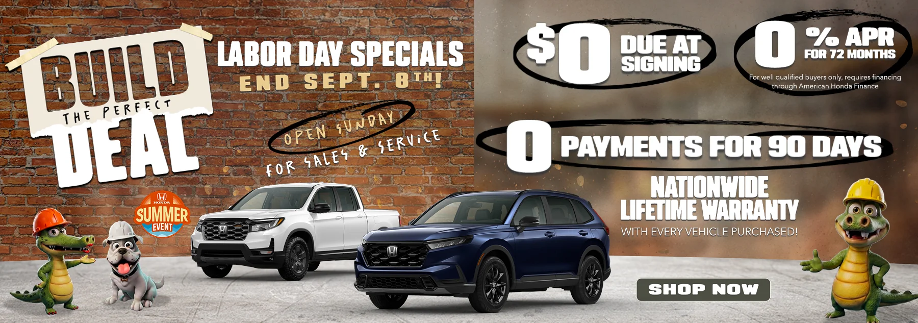 Build The Perfect Deal Labor Day Specials End Sept. 8th! Open Sunday For Sales & Service $0 Due At Signign 0% APR For 72 Months For well qualified buyers, requires financing through American Honda Finance 0 Payments For 90 Days Nationwide Lifetime Warranty Wiht Every Vehicle Purchased!