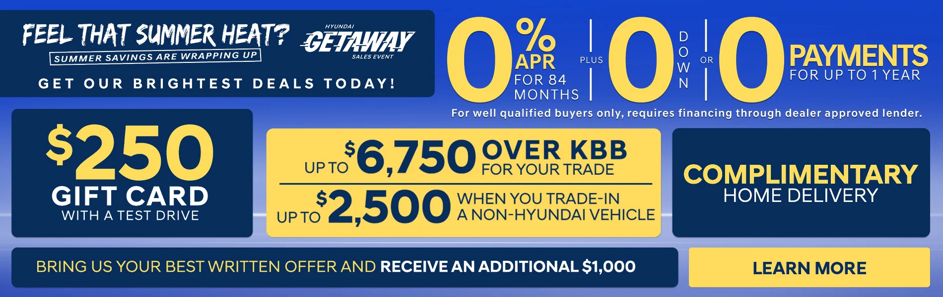Feel That Summer Heat? Summer Savings Are Wrapping Up Get Our Brightest Deals Today! 0% APR For 84 Months PLUS 0 Down OR 0 Payments For Up To 1 Year For Well qualified buyers only, requires financing through dealer approved lender. $250 Gift Card With A Test Drive. Up To $6,750 Over KBB For your trade | Up to $2,500 When you trade-in a non-Hyundai vehicle | Complimentary Home Delivery Bring us your best written offer and receive an additional $1,000 Learn more