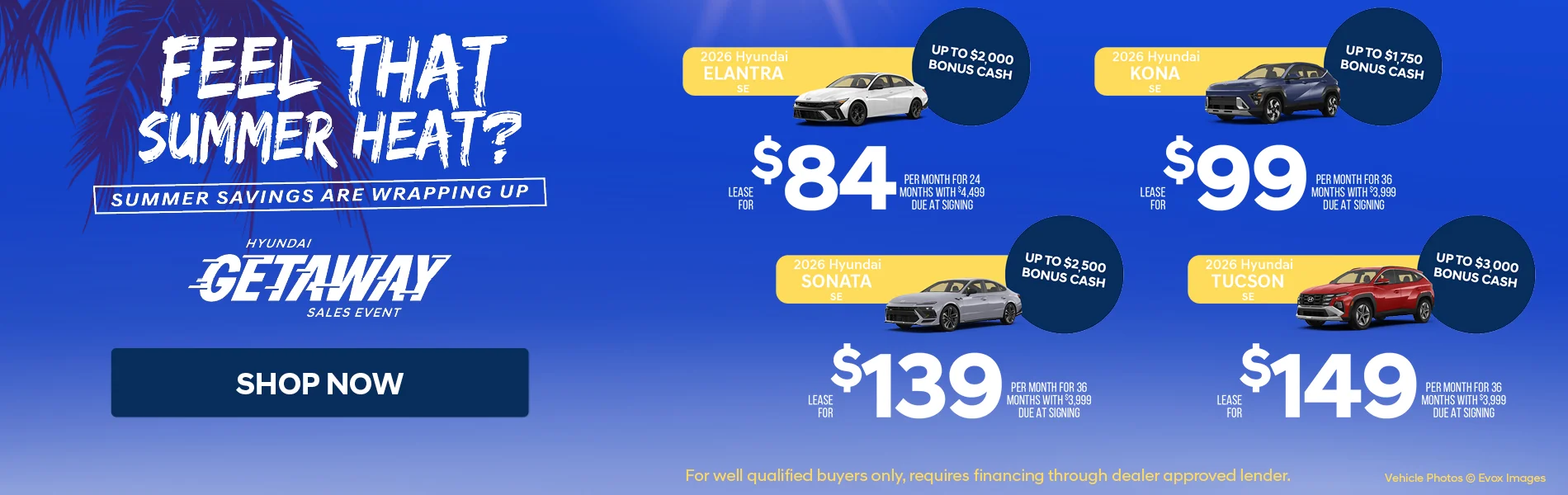 Feel That Summer Heat? Summer Savings Are Wrapping Up Hyundai Getaway Sales Event Shop Now 2026 Hyundai Eantra SE Up To $2,000 Bonus Cash Lease For $84 Per Month For 24 Months With $4,499 Due At Signing | 2026 Hyundai Kona SE Up To $1,750 Bonus Cash Lease For $99 Per Month For 36 Months With $3,999 Due At Signing | 2026 Hyundai Sonata SE Up To $2,500 Bonus Cash Lease For $139 Per Month For 36 Months with $3,999 Due At Signing | 2026 Hyundai Tucson SE Up To $3,000 Bonus Cash Lease For $149 PEr Month For 36 Months With $3,999 Due At Signing *For well qualified buyers only, requires financing through dealer approved lender.