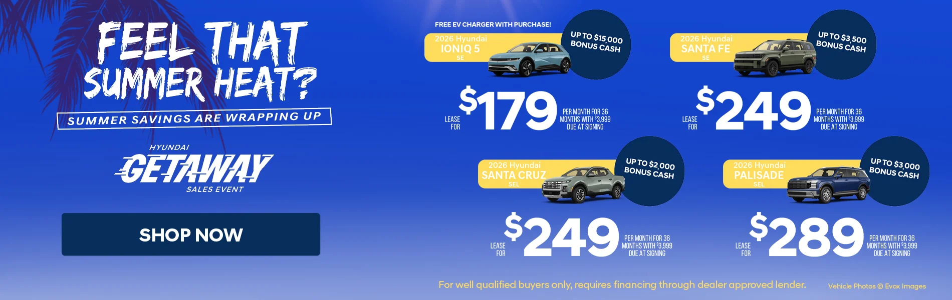 Feel That Summer Heat? Summer Savings Are Wrapping Up Hyundai Getaway Sales Event Shop Now 2026 Hyundai Ioniq 5 SE Up To $15,000 Bonus Cash Free EV Charger With Purchase! Lease For $179 Per Month For 36 Months With $3,999 Due At Signing | 2026 Hyundai Santa Fe SE Up To $3,500 Bonus Cash Lease For $249 Per Month For 36 Months With $3,999 Due At Signing | 2026 Hyundai Santa Cruz SEL Up To $2,000 Bonus Cash Lease For $249 Per Month For 36 Months With $3,999 Due At Signing | 2026 Hyundai Palisade SEL Up To $3,000 Bonus Cash Lease For $289 Per Month For 36 Months With $3,999 Due At Signing *For Well Qualified Buyers Only, requires financing through dealer approved lender.