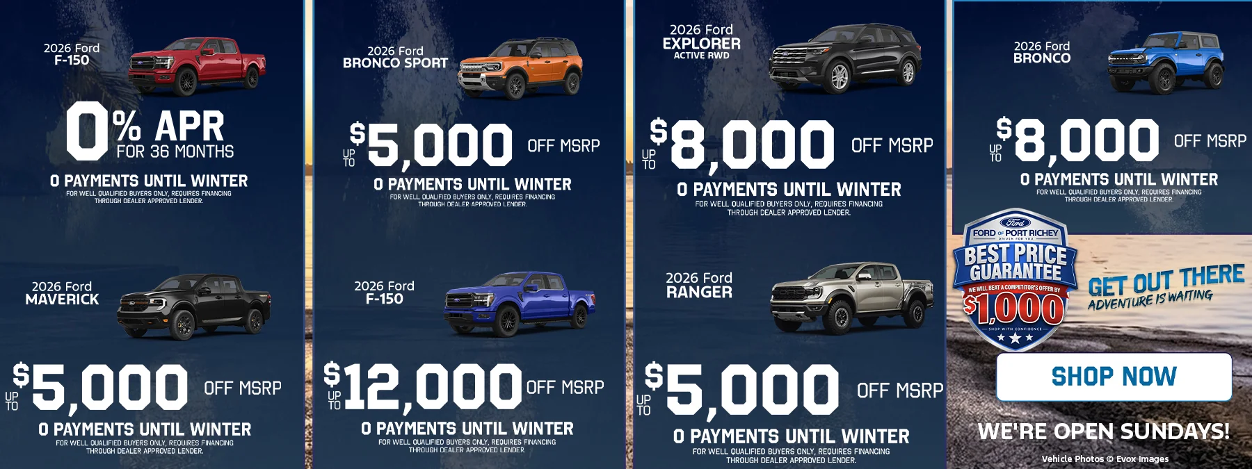 2026 Ford F-150: 0% APR for 36 months. 2026 Ford Maverick: up to $5,000 off MSRP. 2026 Ford Bronco Sport: up to $5,000 off MSRP. 2026 Ford F-150: up to $12,000 off MSRP. 2026 Ford Explorer Active RWD: up to $8,000 off MSRP. 2026 Ford Ranger: up to $5,000 off MSRP. 2026 Ford Bronco: up to $8,000 off MSRP. Every offer includes 0 payments until winter, for well qualified buyers only; requires financing through a dealer approved lender. Best Price Guarantee: we will beat a competitor's offer by $1,000. Shop with confidence. Get out there, adventure is waiting. Shop now. We're open Sundays! Vehicle photos © Evox Images.