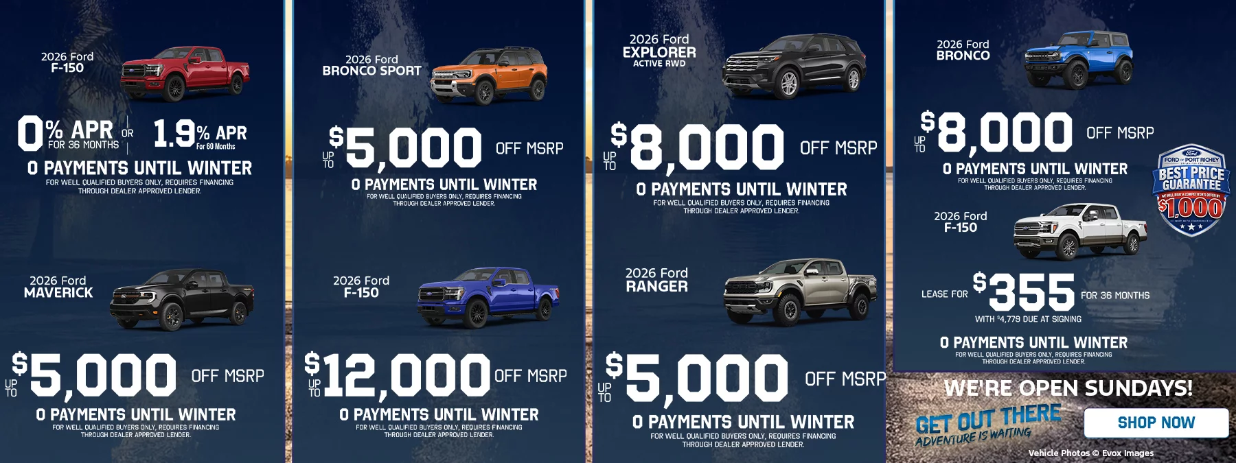 2026 Ford F-150: 0% APR for 36 months. 2026 Ford Maverick: up to $5,000 off MSRP. 2026 Ford Bronco Sport: up to $5,000 off MSRP. 2026 Ford F-150: up to $12,000 off MSRP. 2026 Ford Explorer Active RWD: up to $8,000 off MSRP. 2026 Ford Ranger: up to $5,000 off MSRP. 2026 Ford Bronco: up to $8,000 off MSRP. Every offer includes 0 payments until winter, for well qualified buyers only; requires financing through a dealer approved lender. Best Price Guarantee: we will beat a competitor's offer by $1,000. Shop with confidence. Get out there, adventure is waiting. Shop now. We're open Sundays! Vehicle photos © Evox Images.