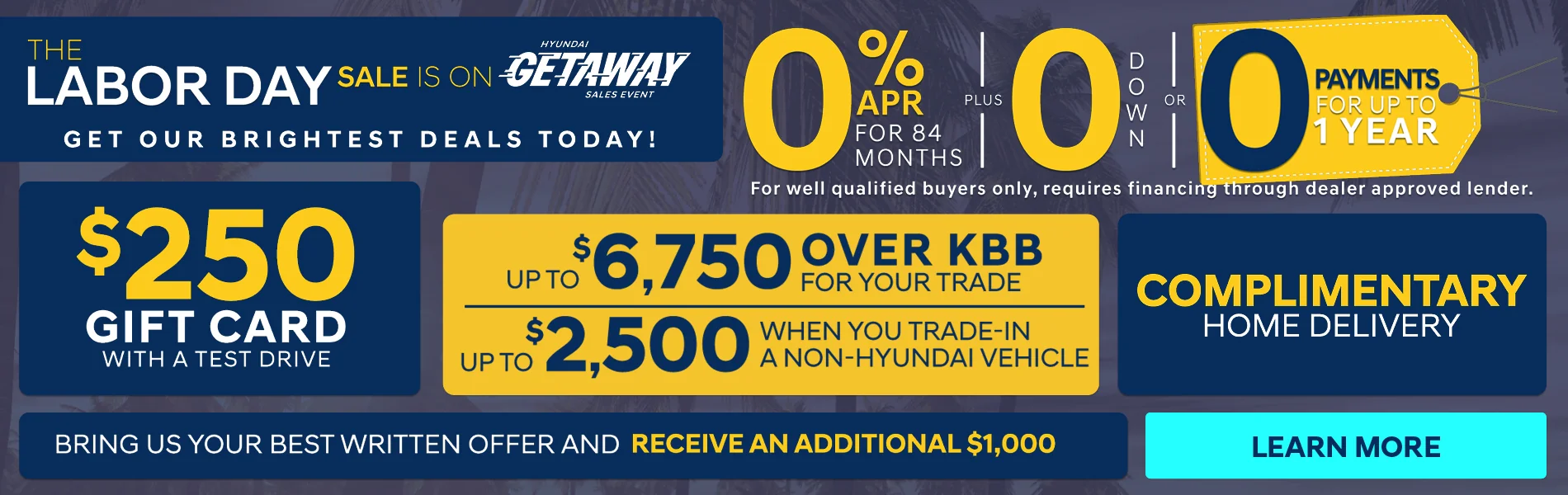 The Labor Day Sale Is on Get Our Brightest Deals Today! 0% APR For 84 Months PLUS 0 Down OR 0 Payments For Up To 1 Year For well qualified buyers only, requires financing through dealer approved lender. $250 Gift card With A Test Drive Up To $6,750 Over KBB For Your Trade | Up To $2,500 When You Trade-On A Non-Hyundai Vehicle Complimentary Home Delivery Bring Us Your Best Written Offer And Receive An Additional $1,000 Learn More