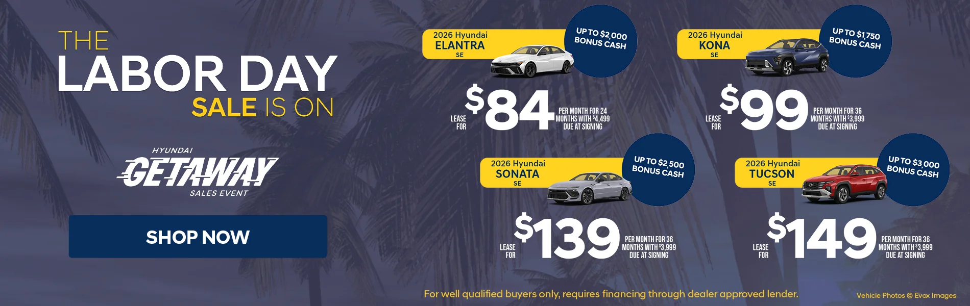 The Labor Day Sale Is On Hyundai Getaway Sales Event Shop Now 2026 Hyundai Elantra SE Up To $2,000 Bonus Cash Lease For $84 Per Month For 24 Months With $4,499 Due At Signing | 2026 Hyundai Kona SE Up To $1,750 Bonus Cash Lease For $99 Per Month For 36 Months With $3,999 Due At Signing | 2026 Hyundai Sonata SE Up To $2,500 Bonus Cash Lease For $139 Per Month For 36 Months With $3,999 Due At Signing 2026 Hyundai Tucson SE Up To $3,000 Bonus Cash Lease For $149 Per Month For 36 Months With $3,999 Due At Signing For well qualified buyers only, requires financing through dealer approved lender