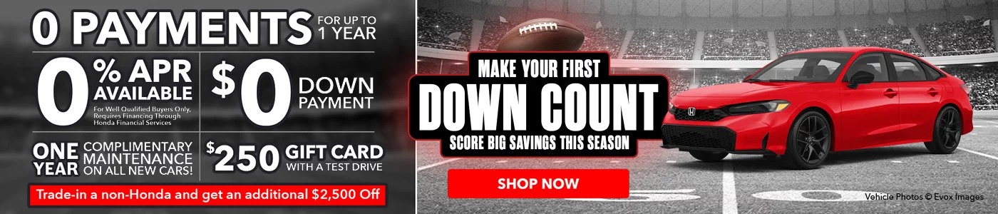 Make Your First Down Count - Score Big Savings This Season $0 Down Payment | 0 Payments For Up To 1 Year | 0% APR Available For well qualified buyers only, requires financing through Honda Financial Services ONE YEAR COMPLIMENTARY MAINTENANCE ON ALL NEW CARS Honda named #1 in fuel efficiency among full line automakers* $250 Gift Card With Test Drive Trade in a Non-Honda and Get An Additional $2,500 Off
