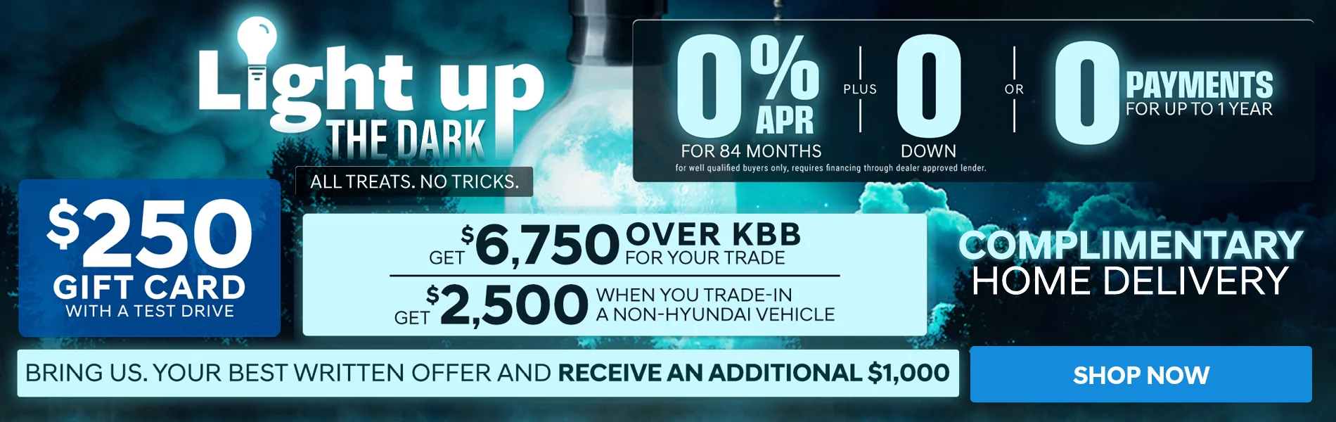 Light up the Dark. All treats. No tricks. 0% APR for 84 months, for well qualified buyers only, requires financing through dealer approved lender. Plus $0 down, or no payments for up to 1 year. $250 gift card with a test drive. Get $6,750 over KBB for your trade. Get $2,500 when you trade in a non-Hyundai vehicle. Complimentary home delivery. Bring us your best written offer and receive an additional $1,000. Shop now.