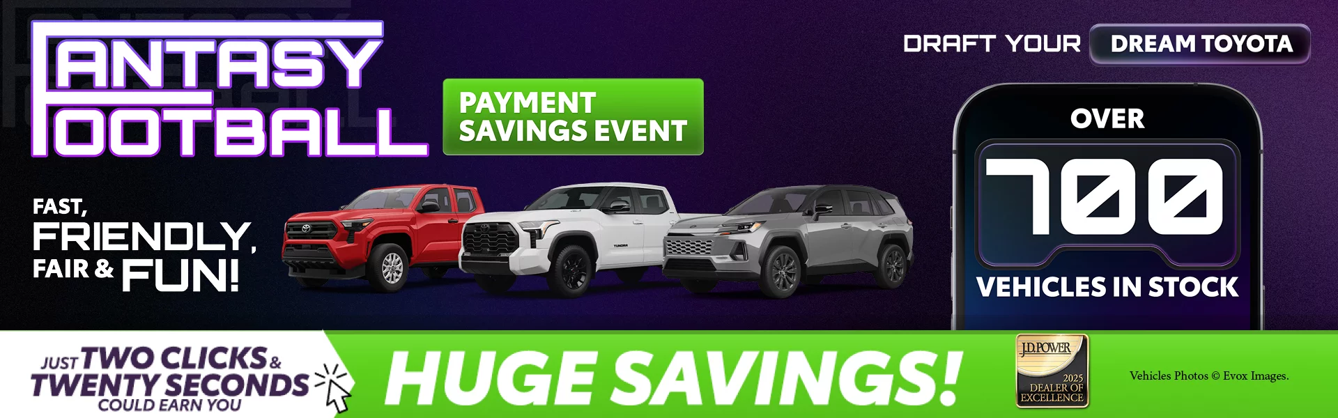 Fantasy Football! FAST, FRIENDLY, FAIR & FUN! PAYMENT SAVINGS EVENT. Draft Your Dream Toyota. Over 700 vehicles in stock. JUST TWO CLICKS & TWENTY SECONDS COULD EARN YOU HUGE SAVINGS!