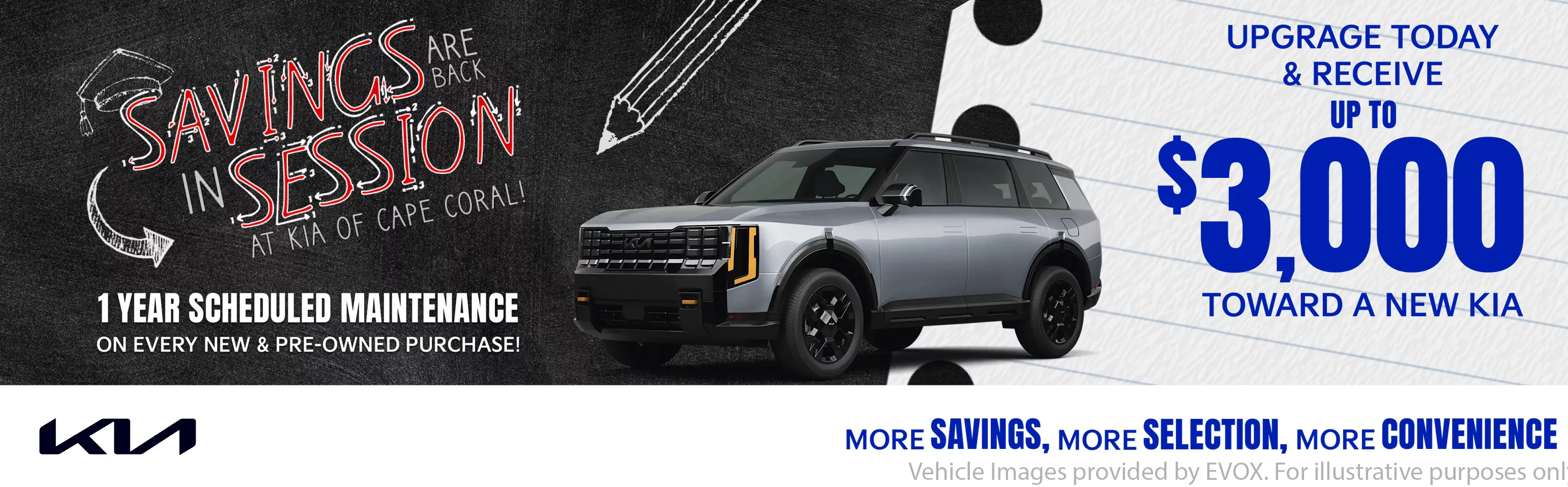 SAVINGS ARE IN SESSION AT KIA OF CAPE CORAL. 1 YEAR OF SCHEDULED MAINTENANCE ON EVERY NEW AND PREOWNED PURCHASE. UPGRADE TODAY AND RECEIVE UP TP $3,000 TOWARD A NEW KIA. MORE SAVINGS, MORE SELECTION, MORE CONVENIENGE.