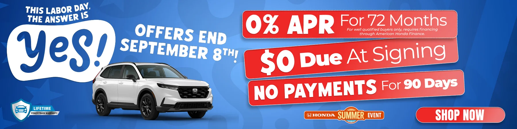 This Labor Day, The Answer Is Yes! Offers End September 8th! 0% APR For 72 Months for well qyalified buyers only, requires financing through American Honda Finance $0 Due At Signing No Payments For 90 Days Shop Now