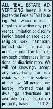 ALL REAL ESTATE ADVERTISING herein is subject to the Federal Fair Housing Act, which makes it illegal to advertise any preference, limitation or discrimination based on race, color, religion, sex, handicap, familial status or national origin or intention to make any such preferences, limitations or discrimination. We will not knowingly accept any advertising for real estate which is in violation of the law. All persons are hereby informed that all dwellings advertised are available on an equal opportunity basis. 110125