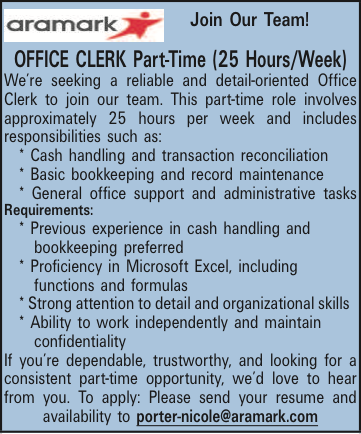  Join Our Team! OFFICE CLERK Part-Time (25 Hours/Week) Were seeking a reliable and detail-oriented Office Clerk to join our team. This part-time role involves approximately 25 hours per week and includes responsibilities such as: * Cash handling and transaction reconciliation * Basic bookkeeping and record maintenance * General office support and administrative tasks Requirements: * Previous experience in cash handling and bookkeeping preferred * Proficiency in Microsoft Excel, including functions and formulas * Strong attention to detail and organizational skills * Ability to work independently and maintain confidentiality If youre dependable, trustworthy, and looking for a consistent part-time opportunity, wed love to hear from you. To apply: Please send your resume and availability to porter-nicole@aramark.com 
