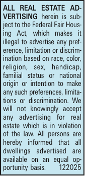 ALL REAL ESTATE ADVERTISING herein is subject to the Federal Fair Housing Act, which makes it illegal to advertise any preference, limitation or discrimination based on race, color, religion, sex, handicap, familial status or national origin or intention to make any such preferences, limitations or discrimination. We will not knowingly accept any advertising for real estate which is in violation of the law. All persons are hereby informed that all dwellings advertised are available on an equal opportunity basis. 122025