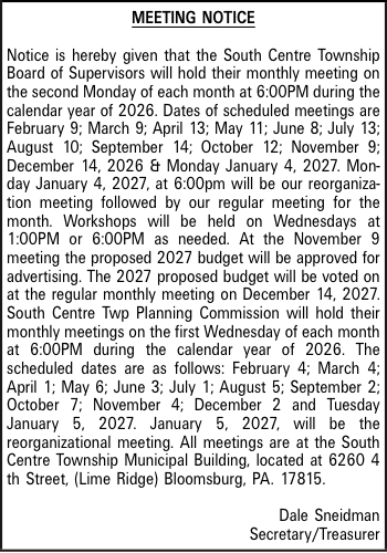 MEETING NOTICE Notice is hereby given that the South Centre Township Board of Supervisors will hold their monthly meeting on the second Monday of each month at 6:00PM during the calendar year of 2026. Dates of scheduled meetings are February 9; March 9; April 13; May 11; June 8; July 13; August 10; September 14; October 12; November 9; December 14, 2026 & Monday January 4, 2027. Monday January 4, 2027, at 6:00pm will be our reorganization meeting followed by our regular meeting for the month. Workshops will be held on Wednesdays at 1:00PM or 6:00PM as needed. At the November 9 meeting the proposed 2027 budget will be approved for advertising. The 2027 proposed budget will be voted on at the regular monthly meeting on December 14, 2027. South Centre Twp Planning Commission will hold their monthly meetings on the first Wednesday of each month at 6:00PM during the calendar year of 2026. The scheduled dates are as follows: February 4; March 4; April 1; May 6; June 3; July 1; August 5; September 2; October 7; November 4; December 2 and Tuesday January 5, 2027. January 5, 2027, will be the reorganizational meeting. All meetings are at the South Centre Township Municipal Building, located at 6260 4 th Street, (Lime Ridge) Bloomsburg, PA. 17815. Dale Sneidman Secretary/Treasurer