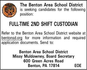 The Benton Area School District is seeking candidates for the following position: FULL-TIME 2ND SHIFT CUSTODIAN Refer to the Benton Area School District website at bentonsd.org for more information and required application documents. Send to: Benton Area School District Missy Muldowney, Board Secretary 600 Green Acres Road Benton, PA 17814EOE