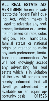 ALL REAL ESTATE ADVERTISING herein is subject to the Federal Fair Housing Act, which makes it illegal to advertise any preference, limitation or discrimination based on race, color, religion, sex, handicap, familial status or national origin or intention to make any such preferences, limitations or discrimination. We will not knowingly accept any advertising for real estate which is in violation of the law. All persons are hereby informed that all dwellings advertised are available on an equal opportunity basis. 011526