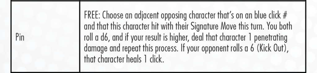 Si bien puede parecer un poco complejo, es bastante simple en el fondo: los últimos 3 clics de cada Superestrella de la WWE tienen números de clic azules y todos realizan diferentes Movimientos característicos. Cuando golpeas a un oponente con tu famoso Movimiento característico y termina con uno de estos clics azules, sabes que casi lo has vencido y puedes intentar inmovilizarlo. ¡Puedes tirar gratis para infligirles otro daño y repetirlo (hasta 3 veces en total) para sacarlos del partido después de la cuenta completa de 3! Pero cuidado, también tienen la oportunidad de salirse del alfiler y sanar, ¡como era de esperar! Esto cubre las nuevas habilidades, pero también hay 16 habilidades de HeroClix estándar que se usan en WWE HeroClix. Puede encontrar sus definiciones en el PAC, pero los conceptos básicos de cómo juega cada uno en WWE HeroClix se encuentran a continuación. Si está buscando todas las reglas necesarias para jugar HeroClix, consulte aquí.
