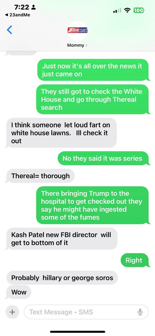 My moms man wow , so I told her the authorities were all over the White House and that someone made a bio threat at the White House and that it was all over the news that they were taken Trump to the hospital cuz he may hav