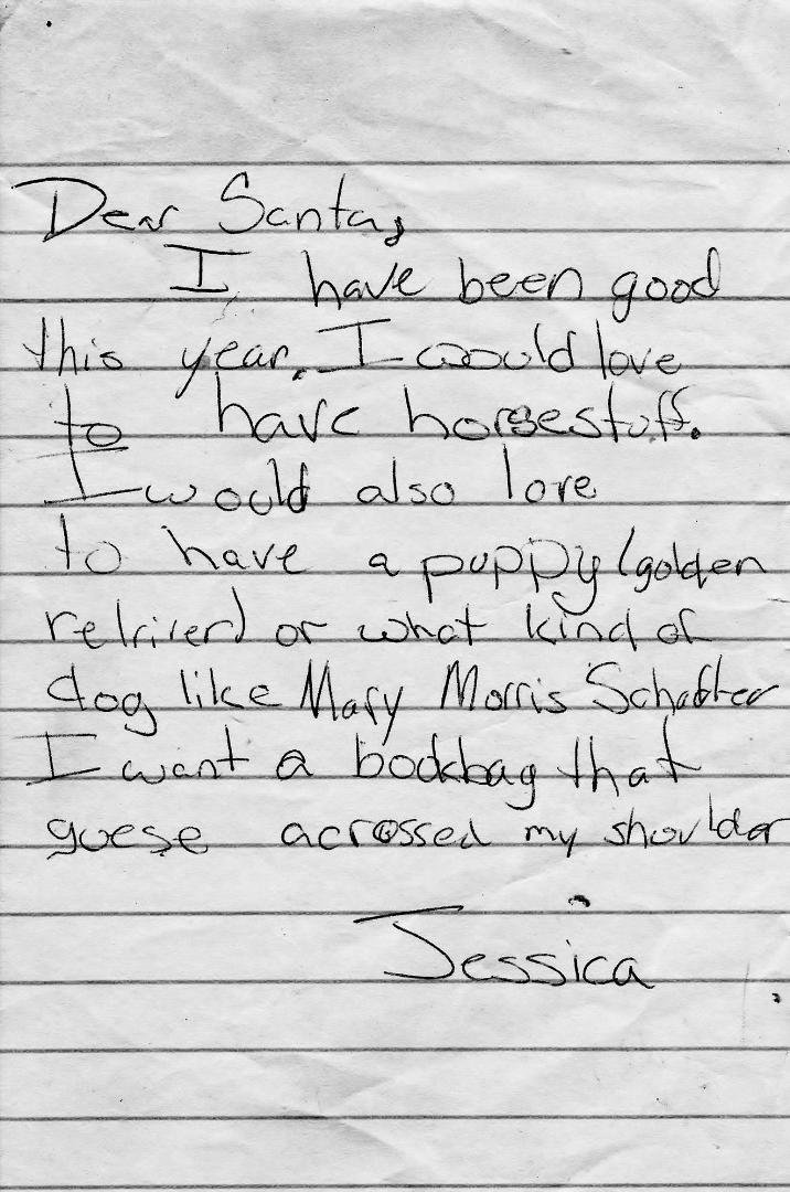 Years ago my beautiful and smart daughter, Jessica wrote a letter to Santa. Here it is. Sorry if this embarrasses you but I'm your Dad and love you very much. Dad's do things like this. It reads:
Dear Santa,
I have