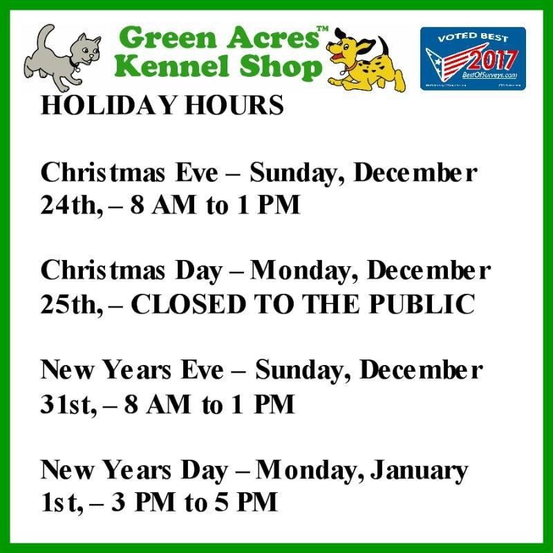 PLEASE SHARE – Green Acres Kennel Shop’s Holiday Hours for Christmas and New Years are:
o Christmas Eve – Sunday, December 24th, – 8 AM to 1 PM
o Christmas Day – Monday, December 25th, – CLOSED TO THE PUBLIC
o New Years E