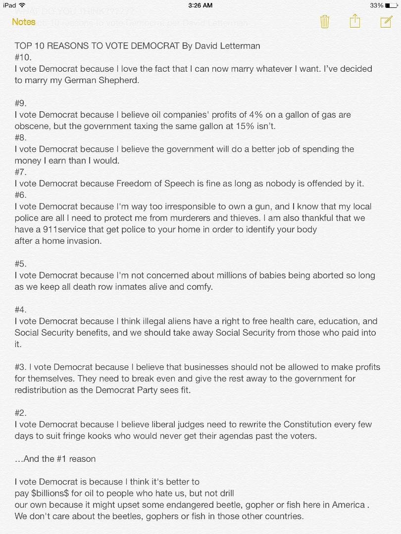 WHAT DO YOU THINK?????? This says it all!
Subject: 10 reasons to vote Democrat per David Letterman
 
TOP 10 REASONS TO VOTE DEMOCRAT
#10.
I vote Democrat because I love the fact that I can now marry whatever I want. I’ve de