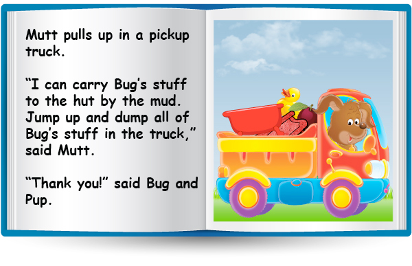 Mutt pulls up in a pickup truck. "I can carry Bug’ stuff to the hut by the mud. Jump up and dump all of Bug’ stuff in the truck," said Mutt. "Thank you!" said Bug and Pup.