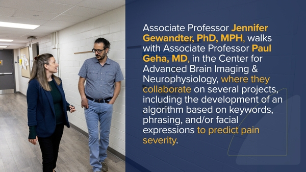 Jennifer Gewandter, PhD, MPH, associate professor of Anesthesiology and Perioperative Medicine, Dentistry, Neurology, and Neurosurgery is walks with Geha in the Center for Advanced Brain Imaging Neurophysiology, where they collaborate on several projects including, developing an algorithm, based on keywords, phrasing, and/ or facial expressions, to predict pain severity.
