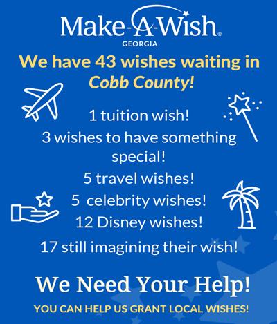"Make-A-Wish Georgia, We have 43 wishes waiting in Cobb County! 1 tuition wish! 3 wishes to have something special! 5 travel wishes! 5 celebrity wishes! 12 Disney wishes! 17 still imagining their wish! We Need Your Help! You can help us grant local wishes!"
