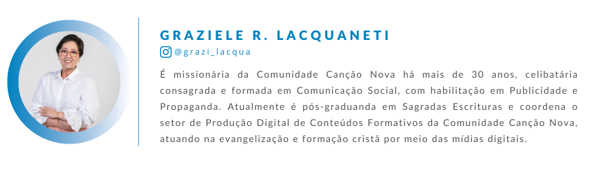 Graziele R. Lacquaneti é missionária da Comunidade Canção Nova há mais de 30 anos, celibatária consagrada e formada em Comunicação Social, com habilitação em Publicidade e Propaganda. Atualmente é pós-graduanda em Sagradas Escrituras e coordena o setor de Produção Digital de Conteúdos Formativos da Comunidade Canção Nova, atuando na evangelização e formação cristã por meio das mídias digitais.