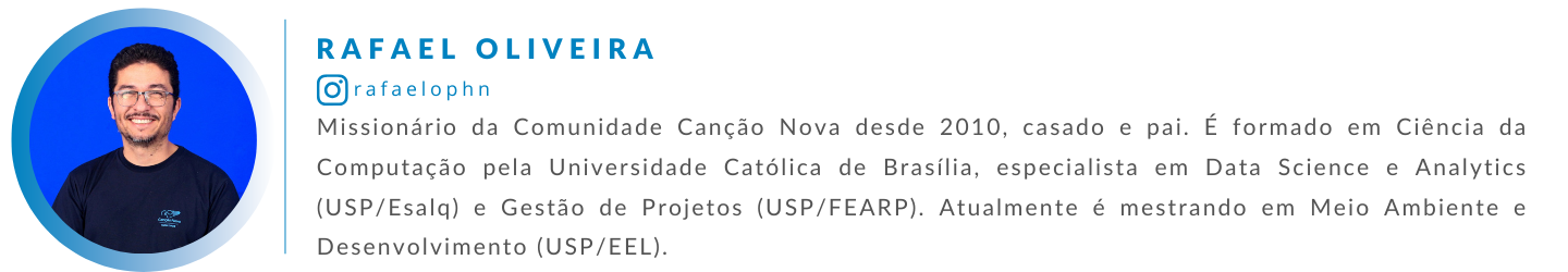 Rafael Oliveira é missionário da Comunidade Canção Nova desde 2010, casado e pai. É formado em Ciência da Computação pela Universidade Católica de Brasília, especialista em Data Science e Analytics (USP/Esalq) e Gestão de Projetos (USP/FEARP). Atualmente, é mestrando em Meio Ambiente e Desenvolvimento (USP/EEL).