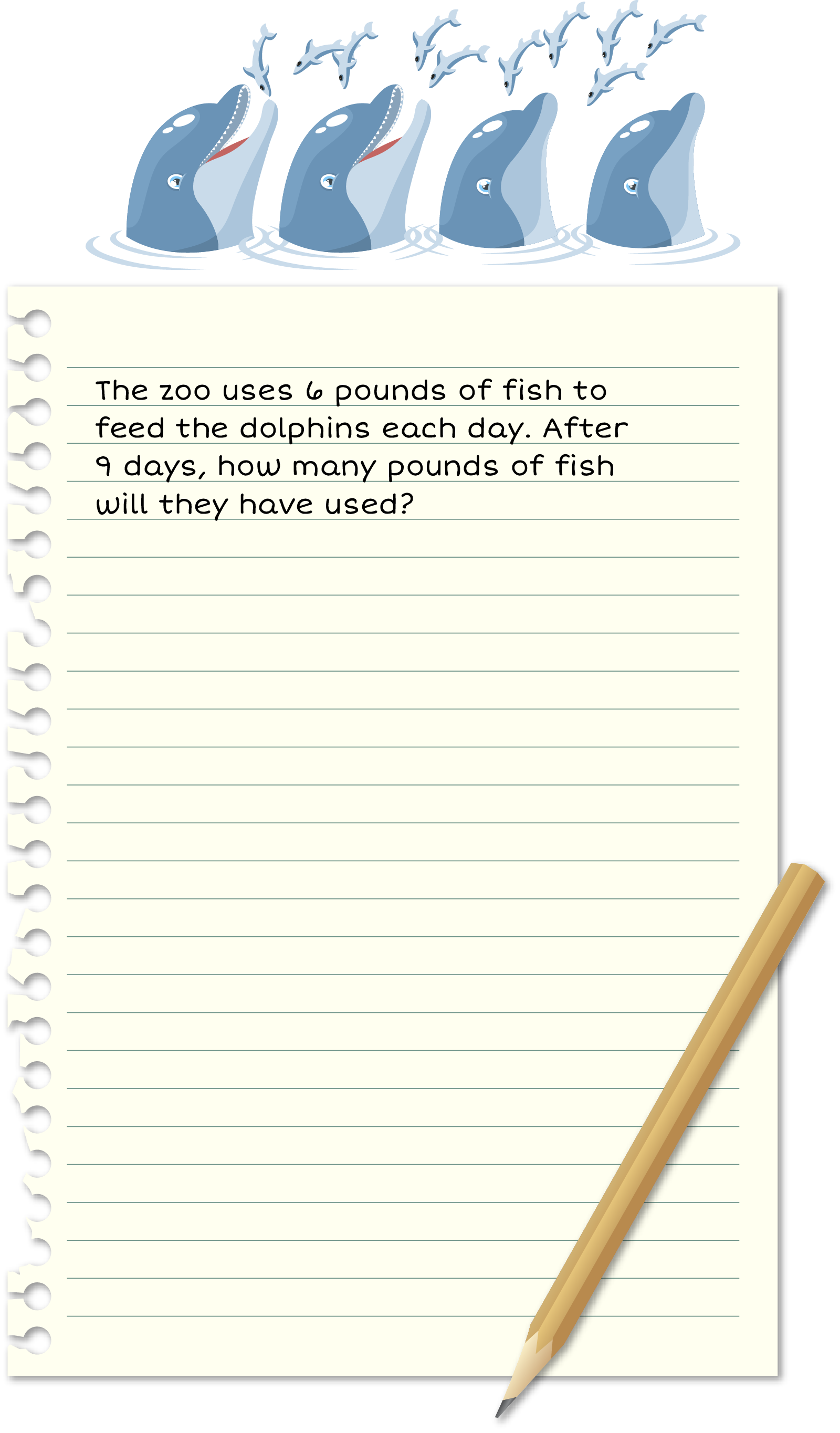 Piece of paper: The zoo uses 6 pounds of fish to feed the dolphins
            each day. After 9 days, how many pounds of fish will
            they have used?