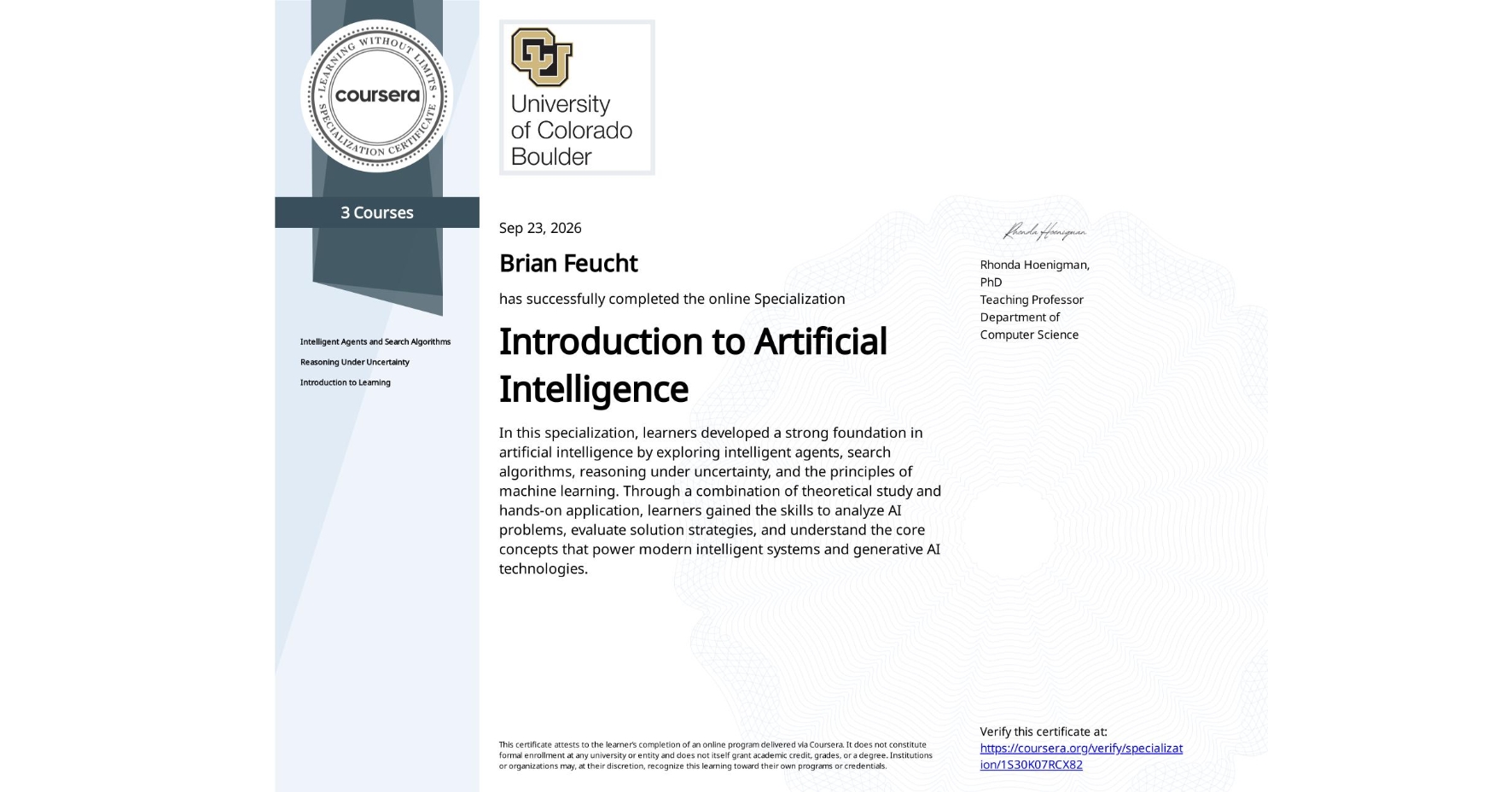 View certificate for Brian Feucht, Introduction to Artificial Intelligence, offered through Coursera. In this specialization, learners developed a strong foundation in artificial intelligence by exploring intelligent agents, search algorithms, reasoning under uncertainty, and the principles of machine learning. Through a combination of theoretical study and hands-on application, learners gained the skills to analyze AI problems, evaluate solution strategies, and understand the core concepts that power modern intelligent systems and generative AI technologies.