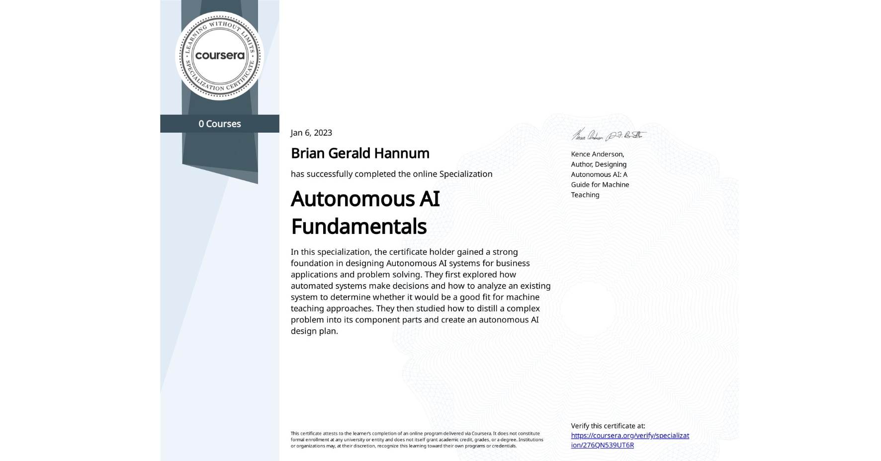 View certificate for Brian Gerald Hannum, Autonomous AI Fundamentals, offered through Coursera. In this specialization, the certificate holder gained a strong foundation in designing Autonomous AI systems for business applications and problem solving. They first explored how automated systems make decisions and how to analyze an existing system to determine whether it would be a good fit for machine teaching approaches. They then studied how to distill a complex problem into its component parts and create an autonomous AI design plan.  