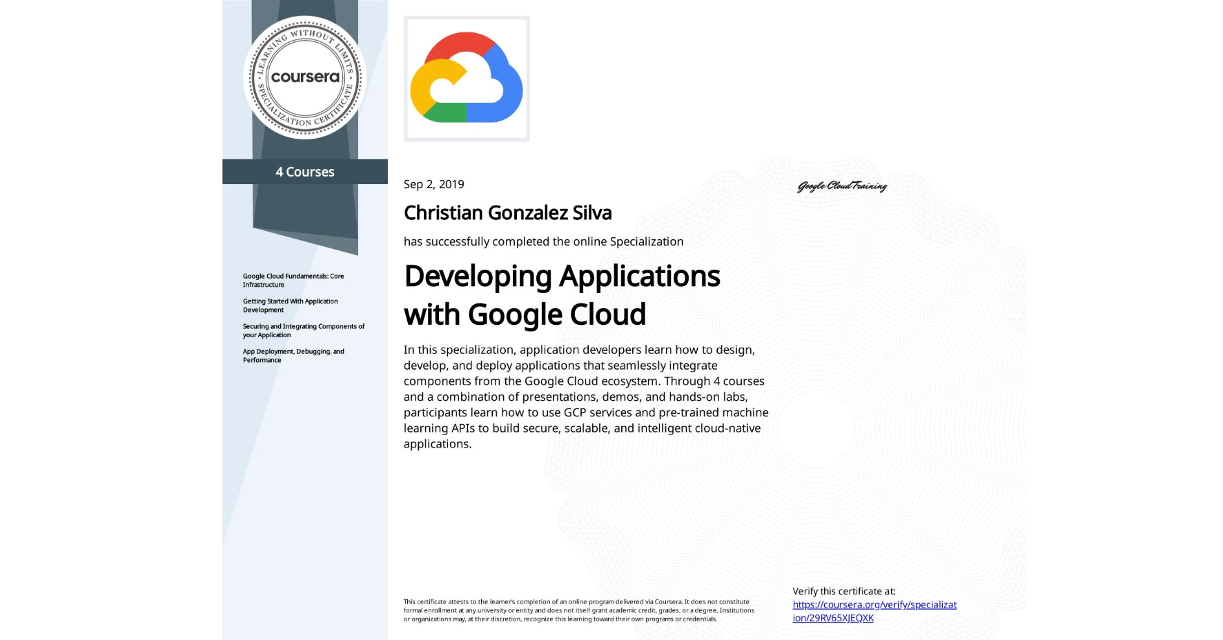 View certificate for Christian Gonzalez Silva, Developing Applications with Google Cloud, offered through Coursera. In this specialization, application developers learn how to design, develop, and deploy applications that seamlessly integrate components from the Google Cloud ecosystem. Through 4 courses and a combination of presentations, demos, and hands-on labs, participants learn how to use GCP services and pre-trained machine learning APIs to build secure, scalable, and intelligent cloud-native applications.