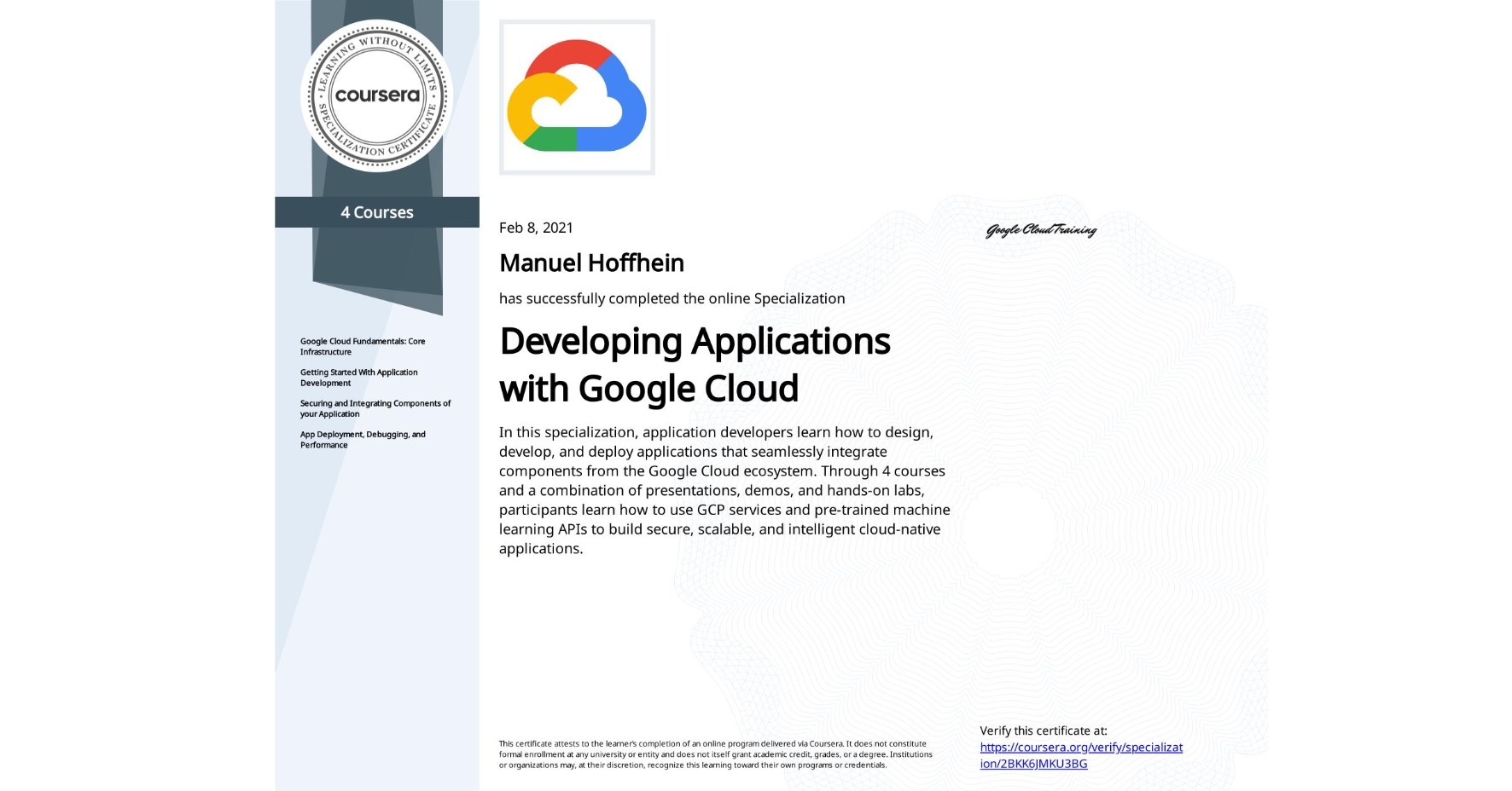 View certificate for Manuel Hoffhein, Developing Applications with Google Cloud, offered through Coursera. In this specialization, application developers learn how to design, develop, and deploy applications that seamlessly integrate components from the Google Cloud ecosystem. Through 4 courses and a combination of presentations, demos, and hands-on labs, participants learn how to use GCP services and pre-trained machine learning APIs to build secure, scalable, and intelligent cloud-native applications.