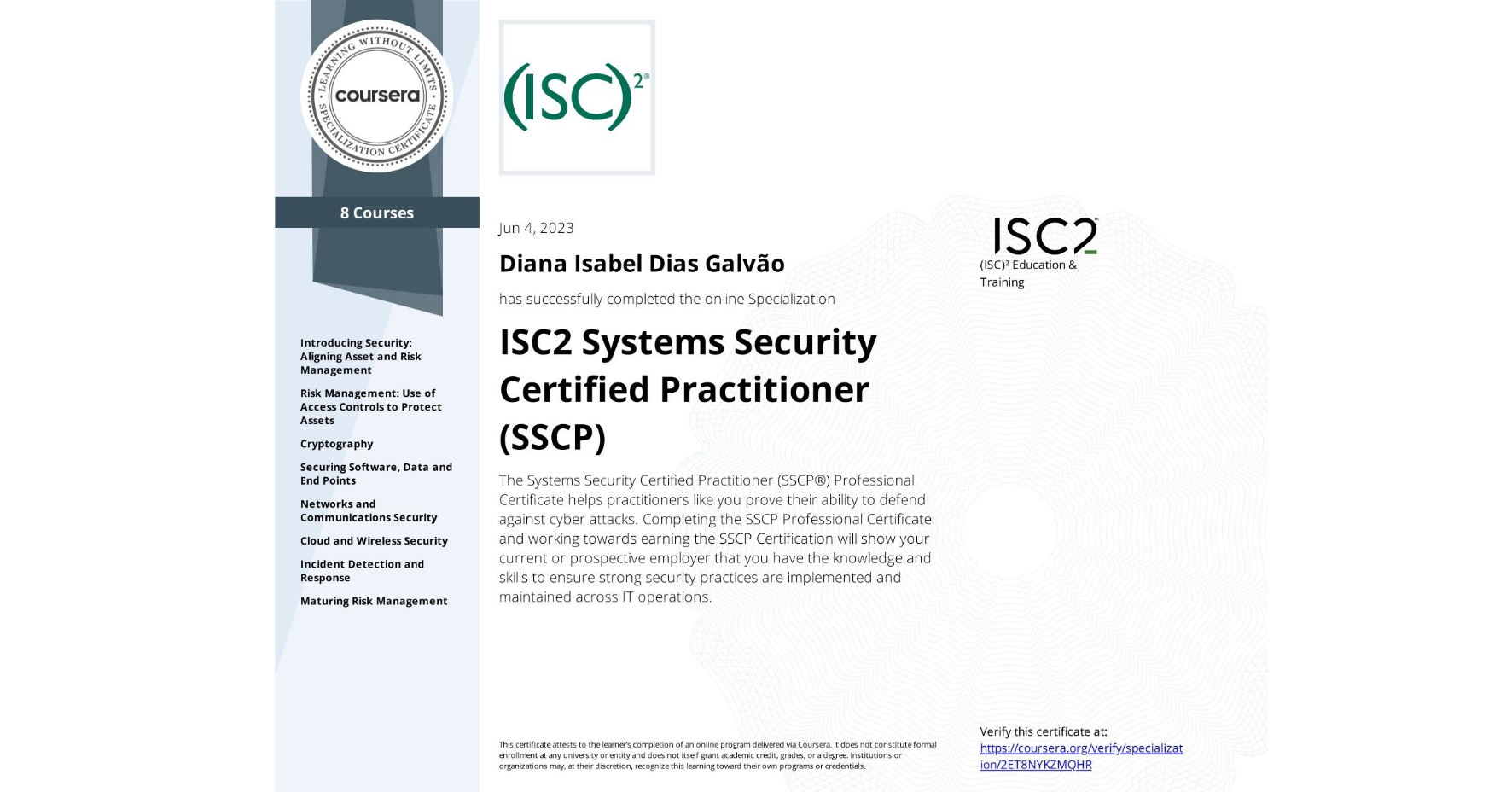 View certificate for Diana Isabel Dias Galvão, ISC2 Systems Security Certified Practitioner (SSCP), offered through Coursera. The Systems Security Certified Practitioner (SSCP®) Professional Certificate helps practitioners like you prove their ability to defend against cyber attacks. Completing the SSCP Professional Certificate and working towards earning the SSCP Certification will show your current or prospective employer that you have the knowledge and skills to ensure strong security practices are implemented and maintained across IT operations.