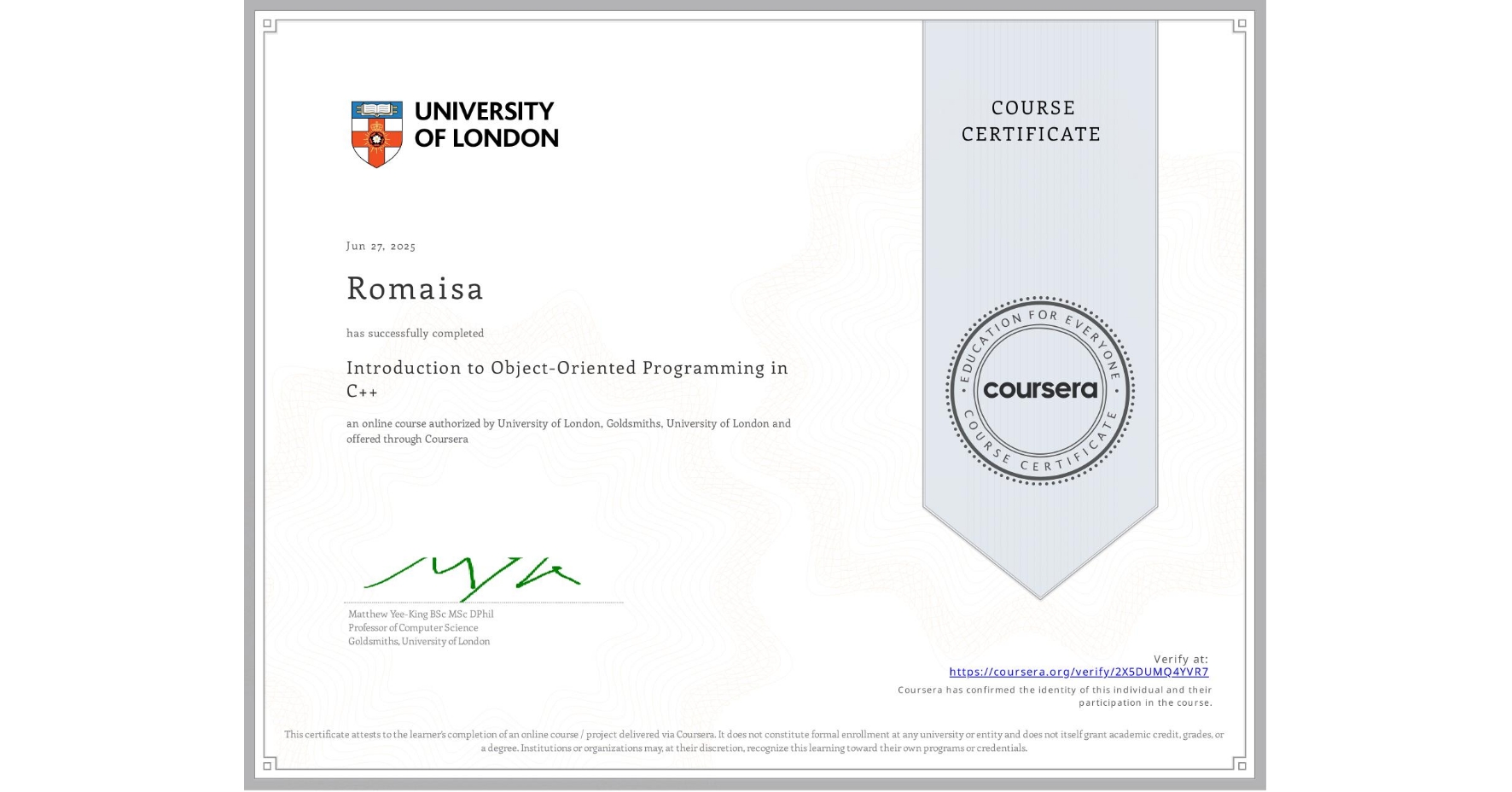 View certificate for Romaisa , Introduction to Object-Oriented Programming in C++, an online non-credit course authorized by University of London & Goldsmiths, University of London and offered through Coursera