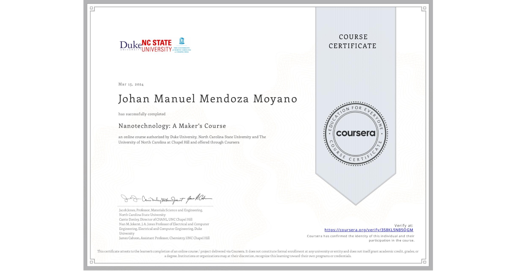 View certificate for Johan Manuel Mendoza Moyano, Nanotechnology: A Maker’s Course, an online non-credit course authorized by Duke University, North Carolina State University & The University of North Carolina at Chapel Hill and offered through Coursera