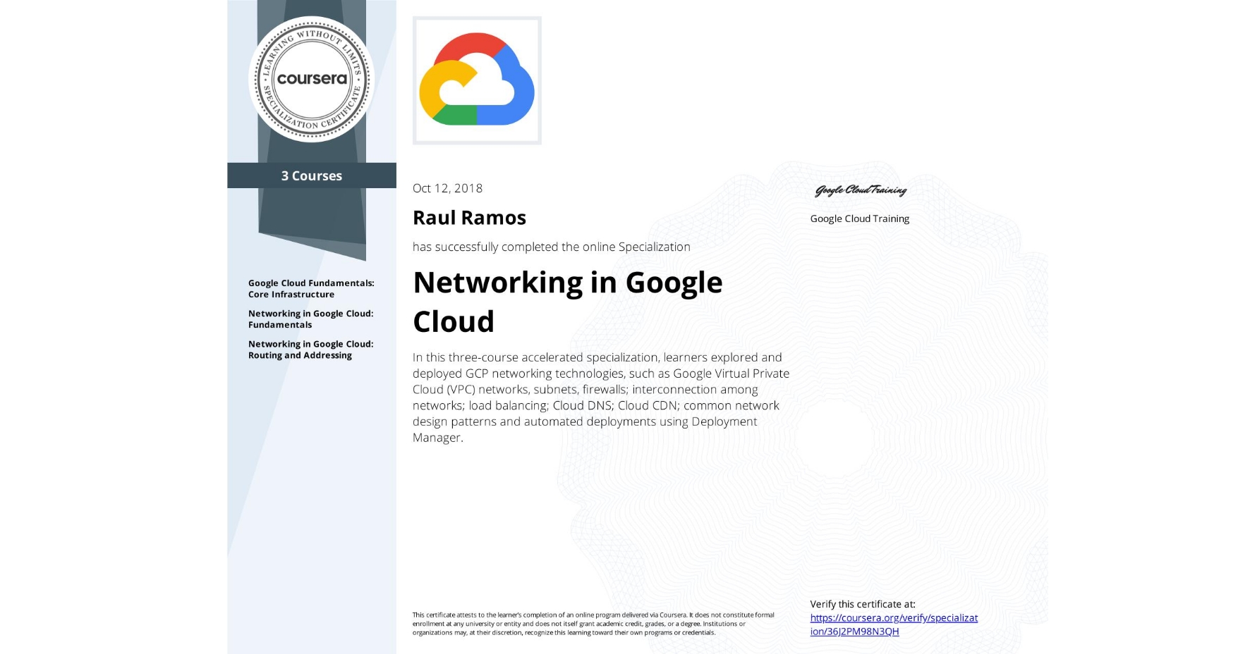 View certificate for Raul Ramos, Networking in Google Cloud, offered through Coursera. In this three-course accelerated specialization, learners explored and deployed GCP networking technologies, such as Google Virtual Private Cloud (VPC) networks, subnets, firewalls; interconnection among networks; load balancing; Cloud DNS; Cloud CDN; common network design patterns and automated deployments using Deployment Manager.