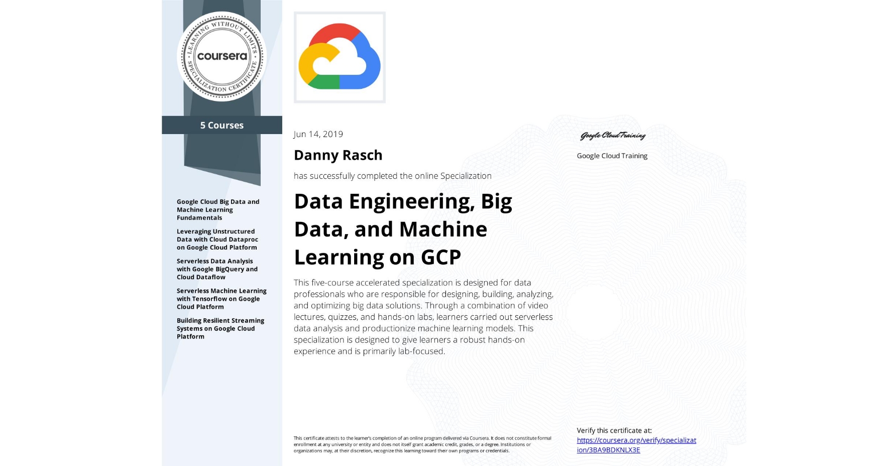 View certificate for Danny Rasch, Data Engineering, Big Data, and Machine Learning on GCP, offered through Coursera. This five-course accelerated specialization is designed for data professionals who are responsible for designing, building, analyzing, and optimizing big data solutions. Through a combination of video lectures, quizzes, and hands-on labs, learners carried out serverless data analysis and productionize machine learning models. This specialization is designed to give learners a robust hands-on experience and is primarily lab-focused.