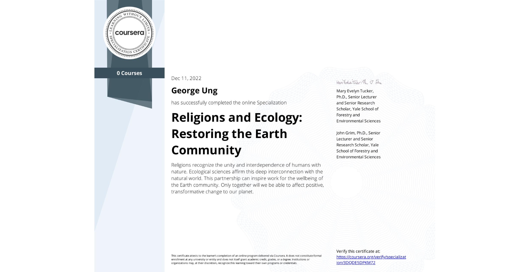 View certificate for George Ung, Religions and Ecology: Restoring the Earth Community , offered through Coursera. Religions recognize the unity and interdependence of humans with nature. Ecological sciences affirm this deep interconnection with the natural world. This partnership can inspire work for the wellbeing of the Earth community. Only together will we be able to affect positive, transformative change to our planet. 