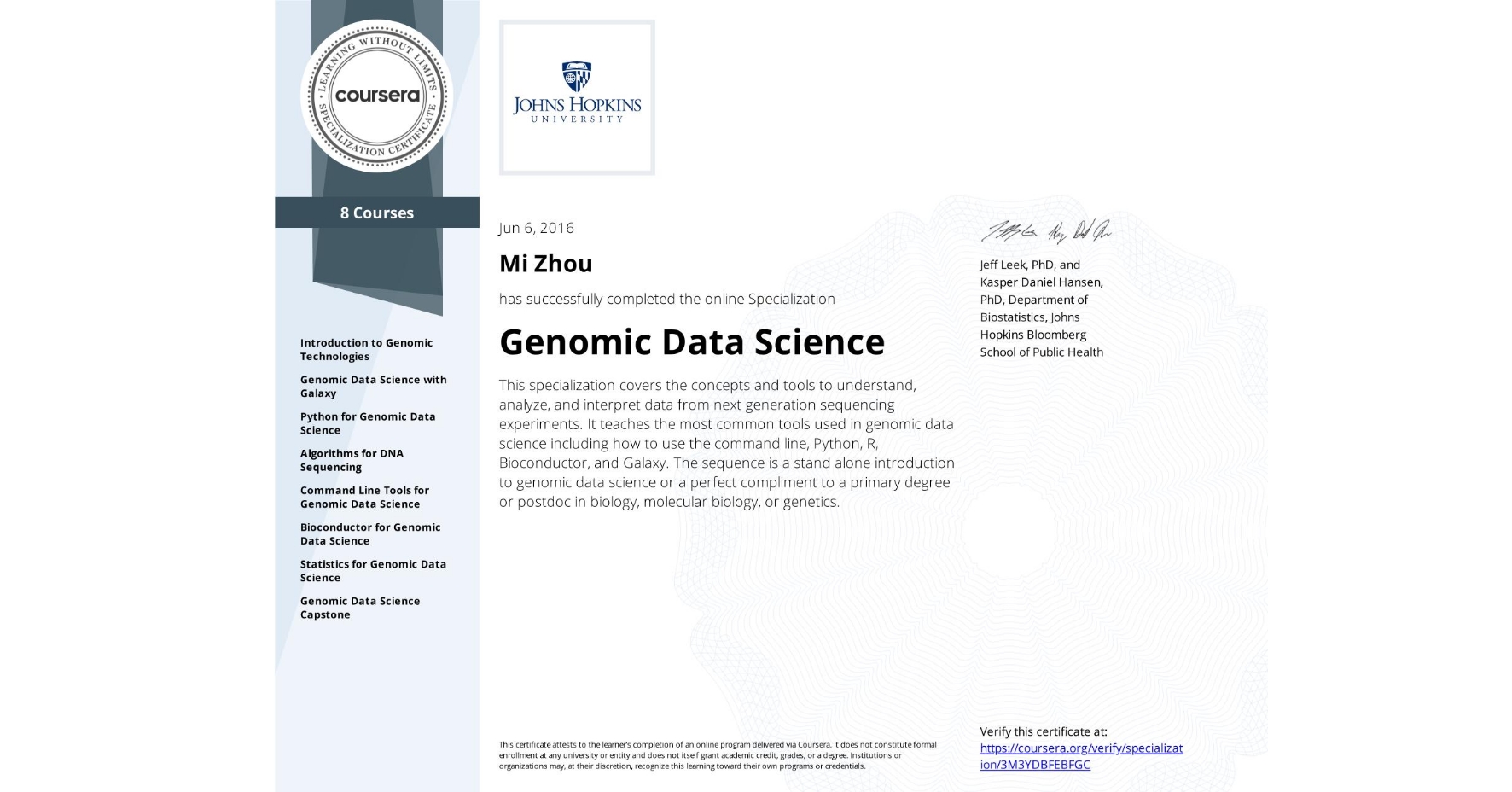 View certificate for Mi Zhou, Genomic Data Science, offered through Coursera. This specialization covers the concepts and tools to understand, analyze, and interpret data from next generation sequencing experiments. It teaches the most common tools used in genomic data science including how to use the command line, Python, R, Bioconductor, and Galaxy. The sequence is a stand alone introduction to genomic data science or a perfect compliment to a primary degree or postdoc in biology, molecular biology, or genetics.