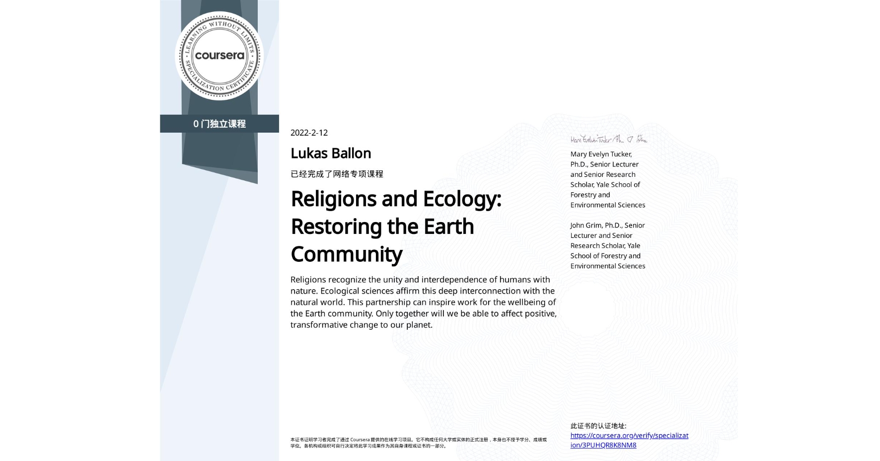 View certificate for Lukas Ballon, Religions and Ecology: Restoring the Earth Community , offered through Coursera. Religions recognize the unity and interdependence of humans with nature. Ecological sciences affirm this deep interconnection with the natural world. This partnership can inspire work for the wellbeing of the Earth community. Only together will we be able to affect positive, transformative change to our planet.