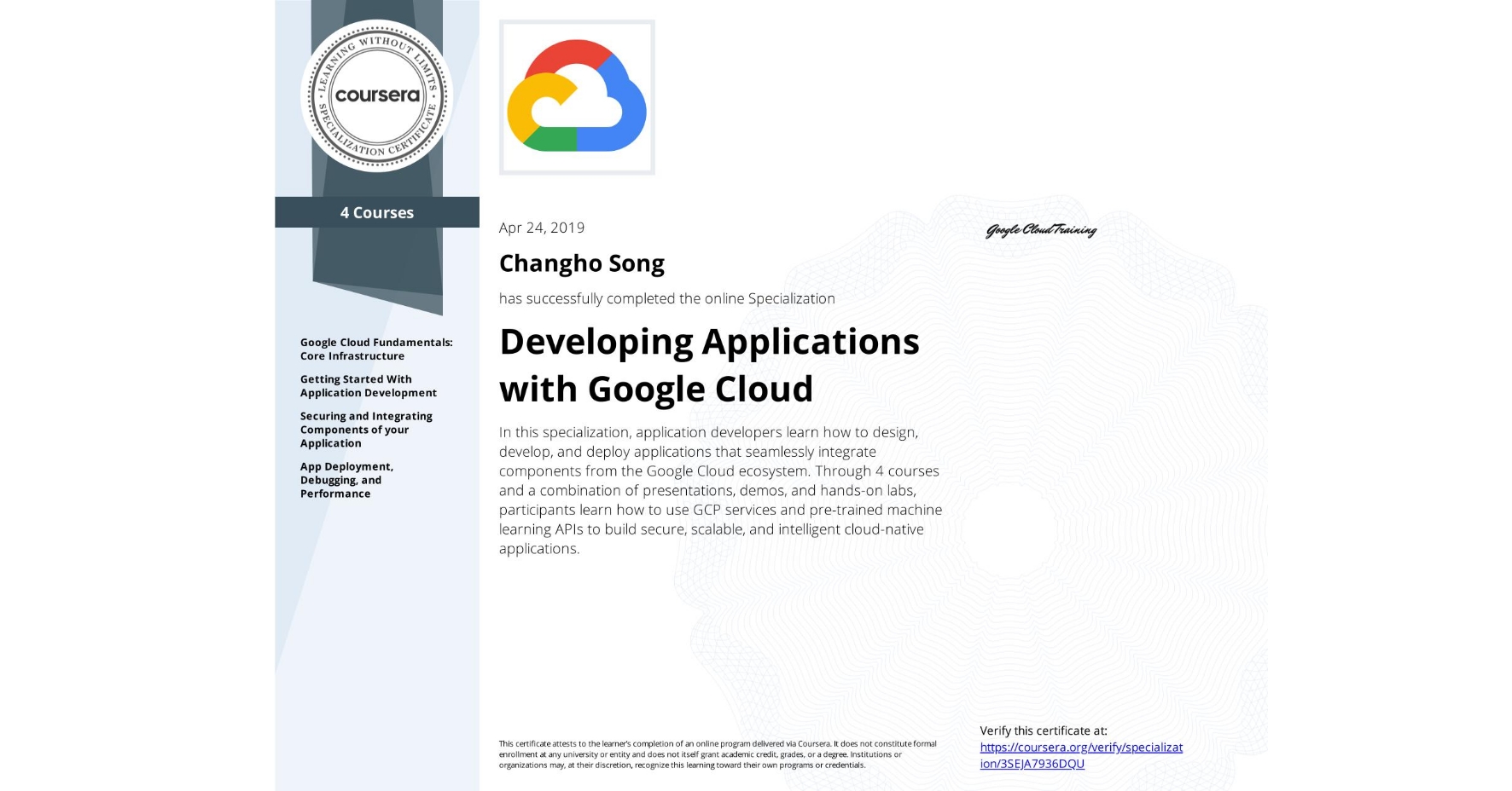 View certificate for Changho Song, Developing Applications with Google Cloud, offered through Coursera. In this specialization, application developers learn how to design, develop, and deploy applications that seamlessly integrate components from the Google Cloud ecosystem. Through 4 courses and a combination of presentations, demos, and hands-on labs, participants learn how to use GCP services and pre-trained machine learning APIs to build secure, scalable, and intelligent cloud-native applications.