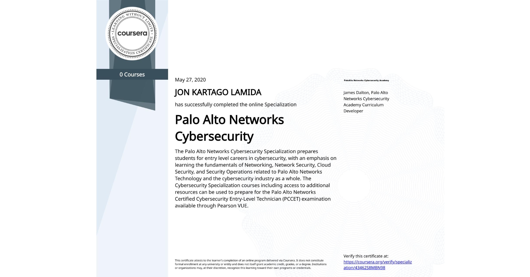View certificate for JON KARTAGO LAMIDA, Palo Alto Networks Cybersecurity, offered through Coursera. The Palo Alto Networks Cybersecurity Specialization prepares students for entry level careers in cybersecurity, with an emphasis on learning the fundamentals of Networking, Network Security, Cloud Security, and Security Operations related to Palo Alto Networks Technology and the cybersecurity industry as a whole. The Cybersecurity Specialization courses including access to additional resources can be used to prepare for the Palo Alto Networks Certified Cybersecurity Entry-Level Technician (PCCET) examination available through Pearson VUE. 