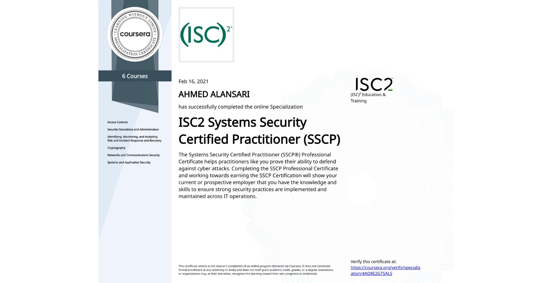 View certificate for AHMED ALANSARI, ISC2 Systems Security Certified Practitioner (SSCP), offered through Coursera. The Systems Security Certified Practitioner (SSCP®) Professional Certificate helps practitioners like you prove their ability to defend against cyber attacks. Completing the SSCP Professional Certificate and working towards earning the SSCP Certification will show your current or prospective employer that you have the knowledge and skills to ensure strong security practices are implemented and maintained across IT operations.