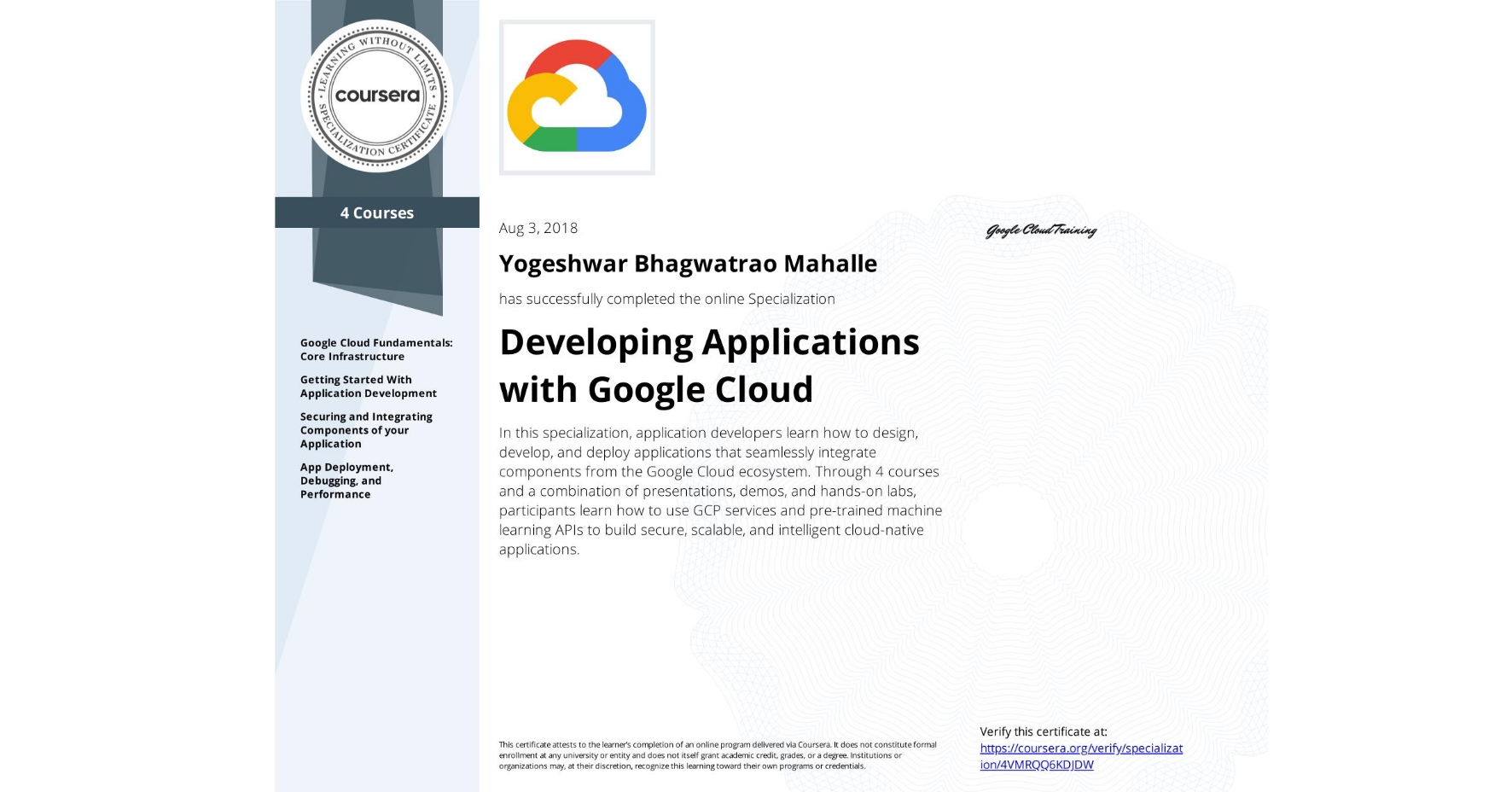 View certificate for Yogeshwar Bhagwatrao Mahalle, Developing Applications with Google Cloud, offered through Coursera. In this specialization, application developers learn how to design, develop, and deploy applications that seamlessly integrate components from the Google Cloud ecosystem. Through 4 courses and a combination of presentations, demos, and hands-on labs, participants learn how to use GCP services and pre-trained machine learning APIs to build secure, scalable, and intelligent cloud-native applications.